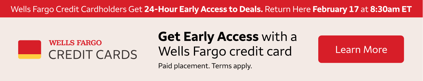 Wells Fargo credit cardholders get 24-hour early access to these deals. Return here February 18th at 8:30am eastern standard time to access these deals. To learn more about getting a Wells Fargo Credit Card, click the banner. Paid Placement. Terms apply. 
