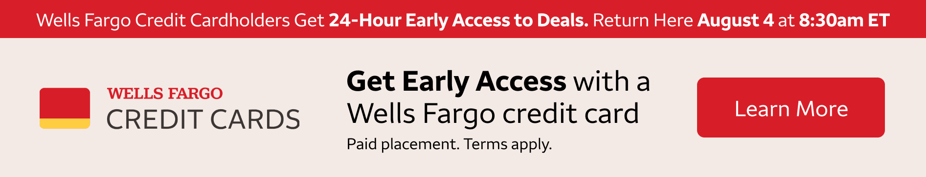 Wells Fargo credit cardholders get 24-hour early access to these deals. Return here August 4 at 8:30am eastern standard time to access these deals. To learn more about getting a Wells Fargo Credit Card, click the banner. Paid Placement. Terms apply. 