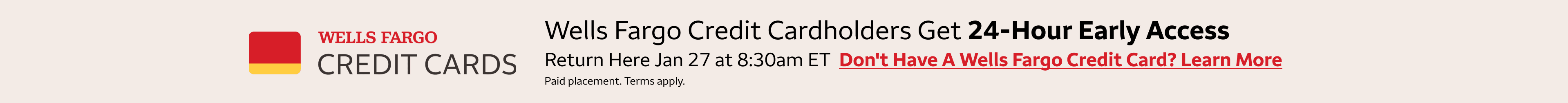 Wells Fargo credit cardholders get 24-hour early access to these deals. Return here January 27 at 8:30am Wells Fargo credit cardholders get 24-hour early access to these deals. Return here November 18 at 8:30am eastern standard time to access the deals. T
