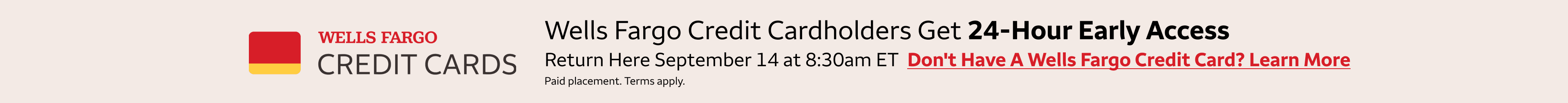 Wells Fargo credit cardholders get 24-hour early access to these deals. Return here September 14th at 8:30am eastern standard time to access the deals. To learn more about getting a Wells Fargo Credit Card, click the banner. Paid Placement. Terms apply. 