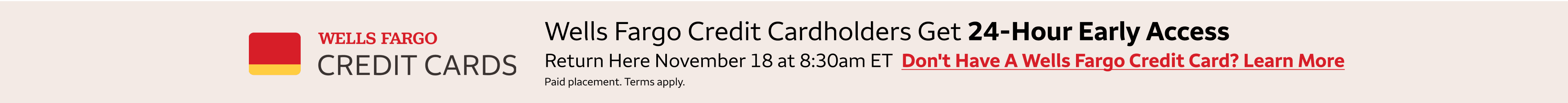 Wells Fargo credit cardholders get 24-hour early access to these deals. Return here November 18 at 8:30am eastern standard time to access the deals. To learn more about getting a Wells Fargo Credit Card, click the banner. Paid Placement. Terms apply. 