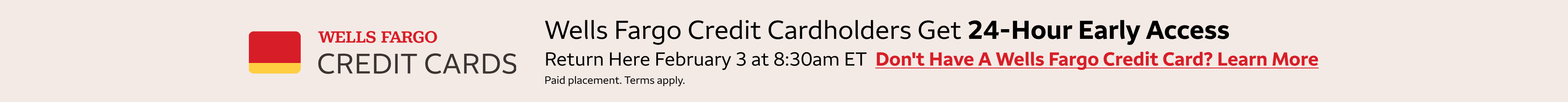 Wells Fargo credit cardholders get 24-hour early access to these deals. Return here January 27 at 8:30am Wells Fargo credit cardholders get 24-hour early access to these deals. Return here February 3rd at 8:30am eastern standard time to access the deals. 