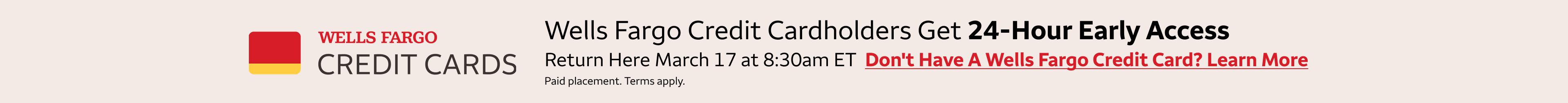 Wells Fargo credit cardholders get 24-hour early access to these deals. Return here January 27 at 8:30am Wells Fargo credit cardholders get 24-hour early access to these deals. Return here March 3rd at 8:30am eastern standard time to access the deals.