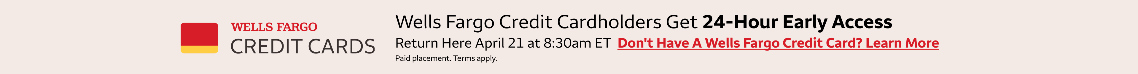 Wells Fargo credit cardholders get 24-hour early access to these deals. Return here January 27 at 8:30am Wells Fargo credit cardholders get 24-hour early access to these deals. Return here April 21 at 8:30am eastern standard time to access the deals.